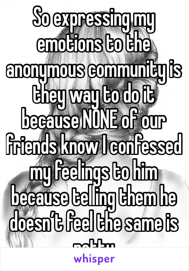 So expressing my emotions to the anonymous community is they way to do it because NONE of our friends know I confessed my feelings to him because telling them he doesn’t feel the same is petty