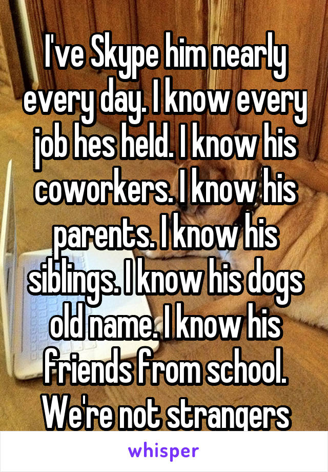 I've Skype him nearly every day. I know every job hes held. I know his coworkers. I know his parents. I know his siblings. I know his dogs old name. I know his friends from school. We're not strangers