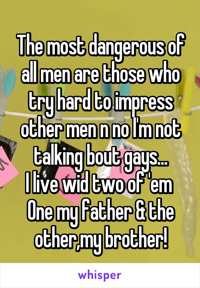 The most dangerous of all men are those who try hard to impress other men n no I'm not talking bout gays...
I live wid two of 'em 
One my father & the other,my brother!