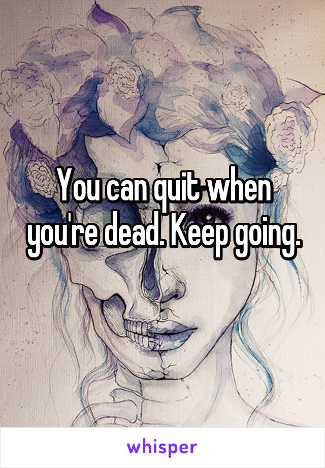 You can quit when you're dead. Keep going.
