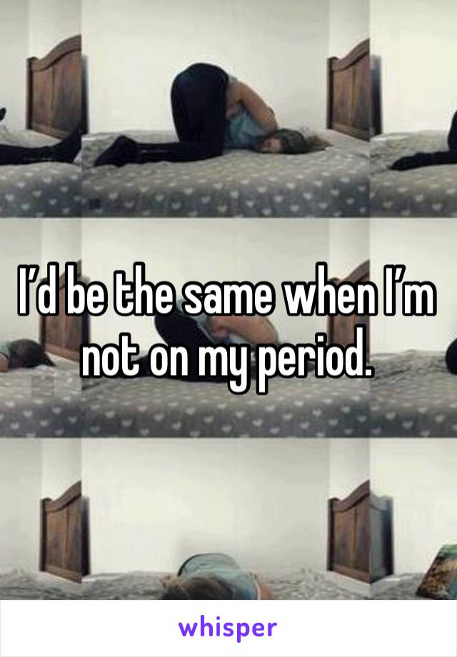 I’d be the same when I’m not on my period. 