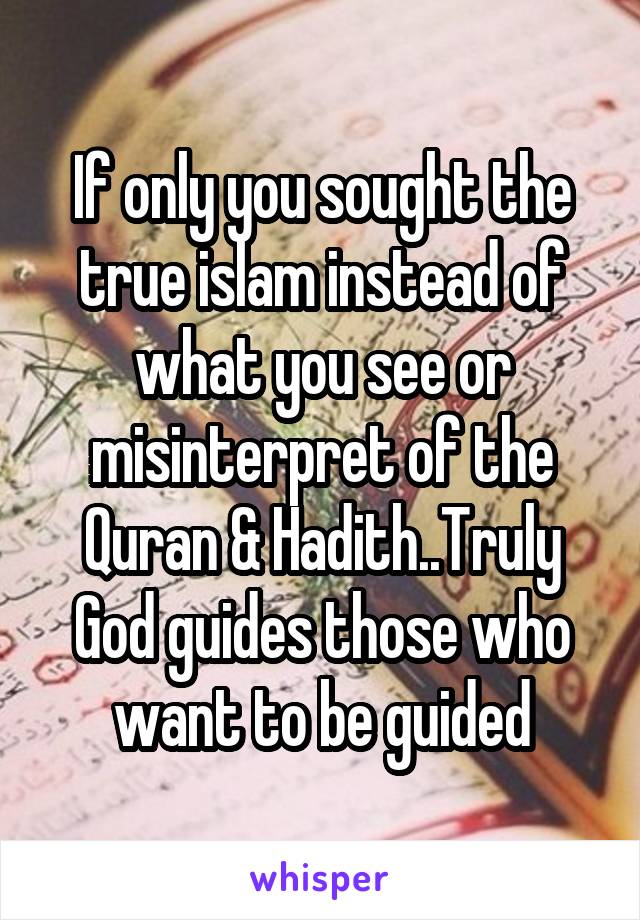If only you sought the true islam instead of what you see or misinterpret of the Quran & Hadith..Truly God guides those who want to be guided