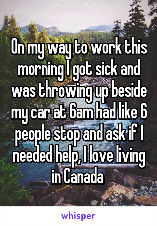 On my way to work this morning I got sick and was throwing up beside my car at 6am had like 6 people stop and ask if I needed help, I love living in Canada 