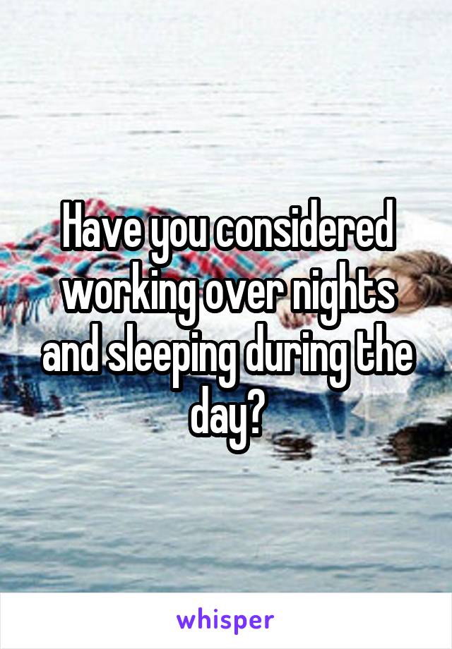 Have you considered working over nights and sleeping during the day?