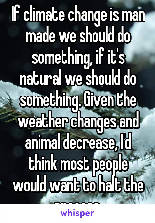 If climate change is man made we should do something, if it's natural we should do something. Given the weather changes and animal decrease, I'd think most people would want to halt the process.