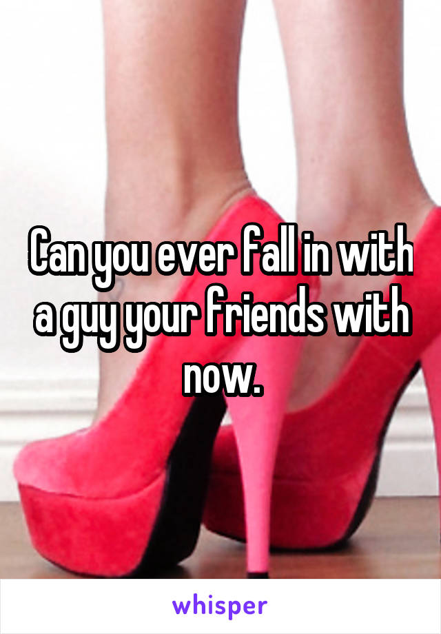 Can you ever fall in with a guy your friends with now.