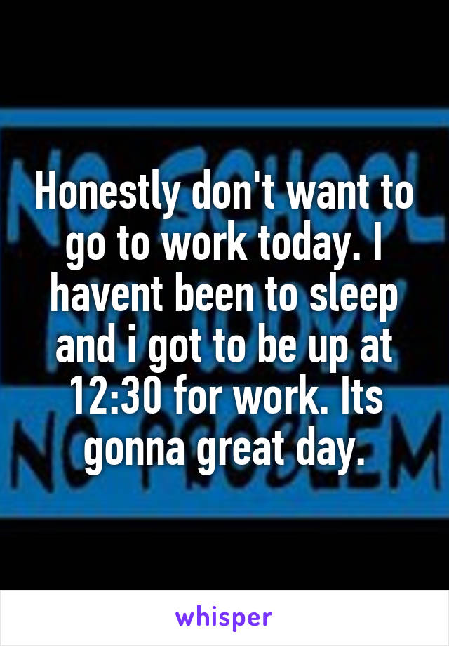 Honestly don't want to go to work today. I havent been to sleep and i got to be up at 12:30 for work. Its gonna great day.