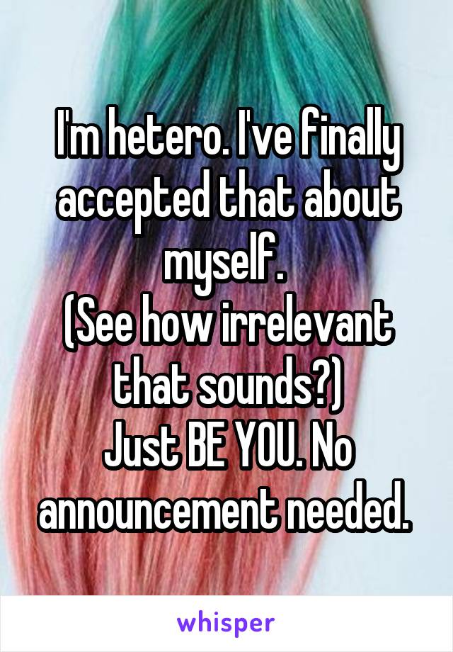 I'm hetero. I've finally accepted that about myself. 
(See how irrelevant that sounds?)
Just BE YOU. No announcement needed. 