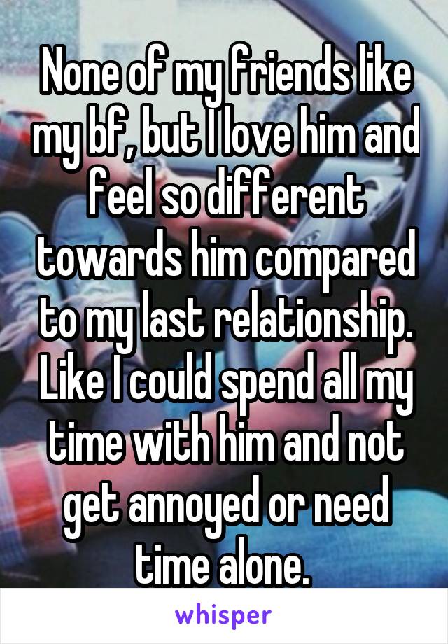 None of my friends like my bf, but I love him and feel so different towards him compared to my last relationship. Like I could spend all my time with him and not get annoyed or need time alone. 