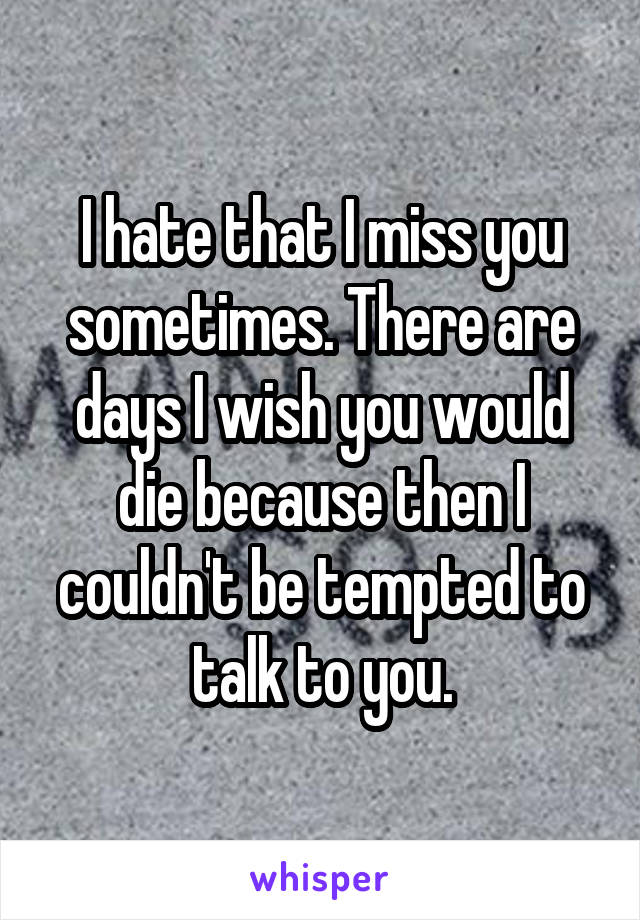 I hate that I miss you sometimes. There are days I wish you would die because then I couldn't be tempted to talk to you.