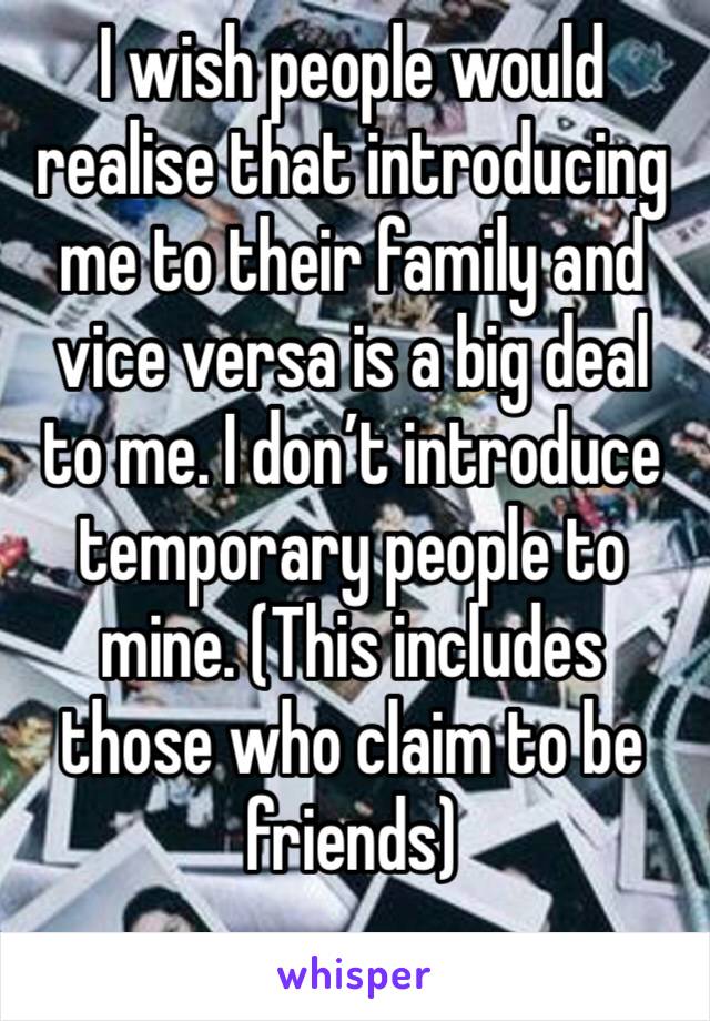 I wish people would realise that introducing me to their family and vice versa is a big deal to me. I don’t introduce temporary people to mine. (This includes those who claim to be friends)