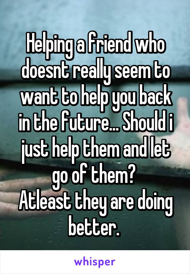 Helping a friend who doesnt really seem to want to help you back in the future... Should i just help them and let go of them? 
Atleast they are doing better. 