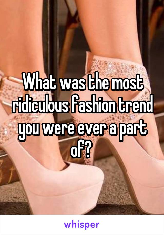 What was the most ridiculous fashion trend you were ever a part of? 