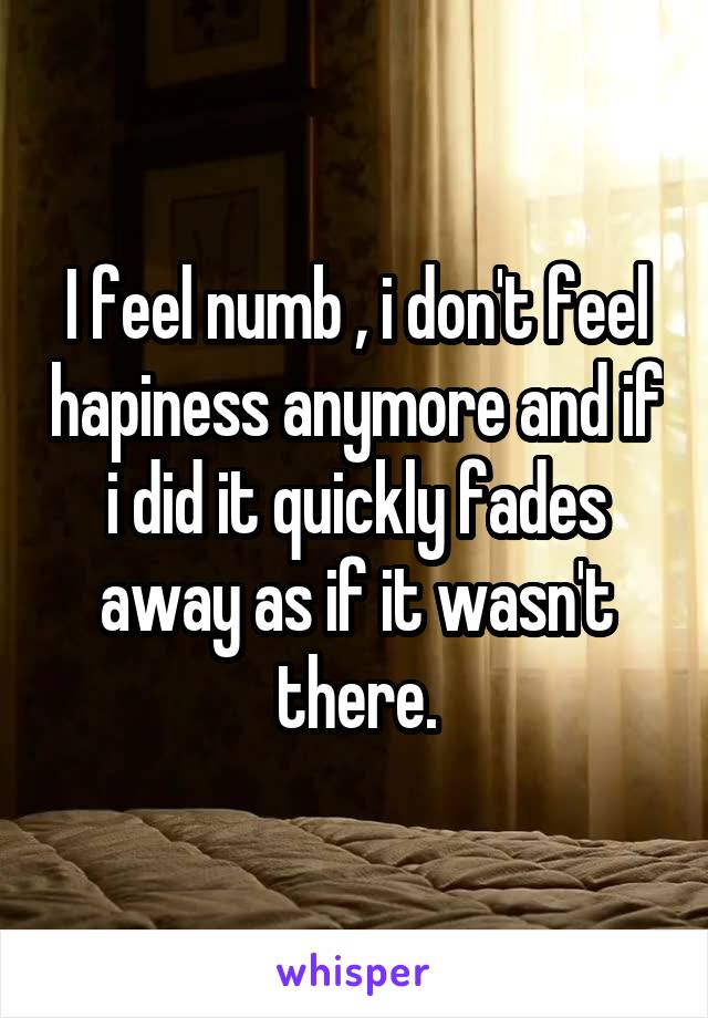 I feel numb , i don't feel hapiness anymore and if i did it quickly fades away as if it wasn't there.