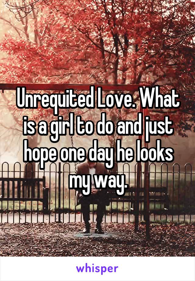 Unrequited Love. What is a girl to do and just hope one day he looks my way.