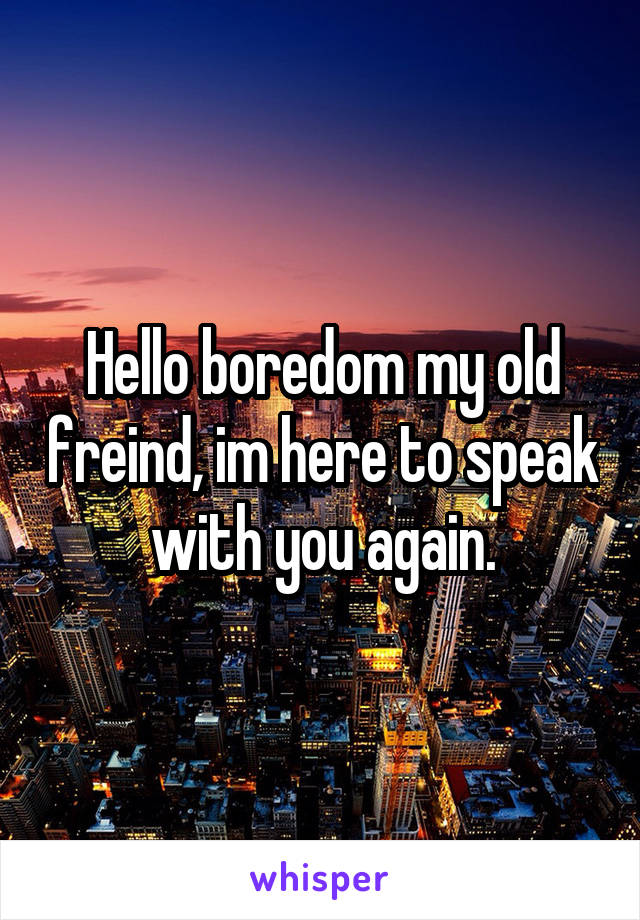 Hello boredom my old freind, im here to speak with you again.