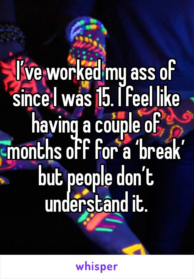 I’ve worked my ass of since I was 15. I feel like having a couple of months off for a ‘break’ but people don’t understand it.