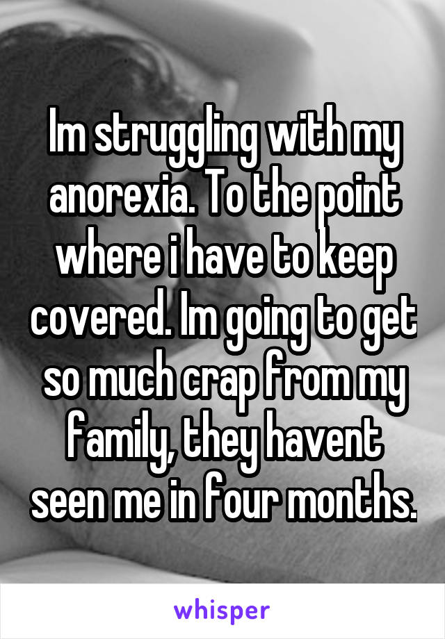 Im struggling with my anorexia. To the point where i have to keep covered. Im going to get so much crap from my family, they havent seen me in four months.