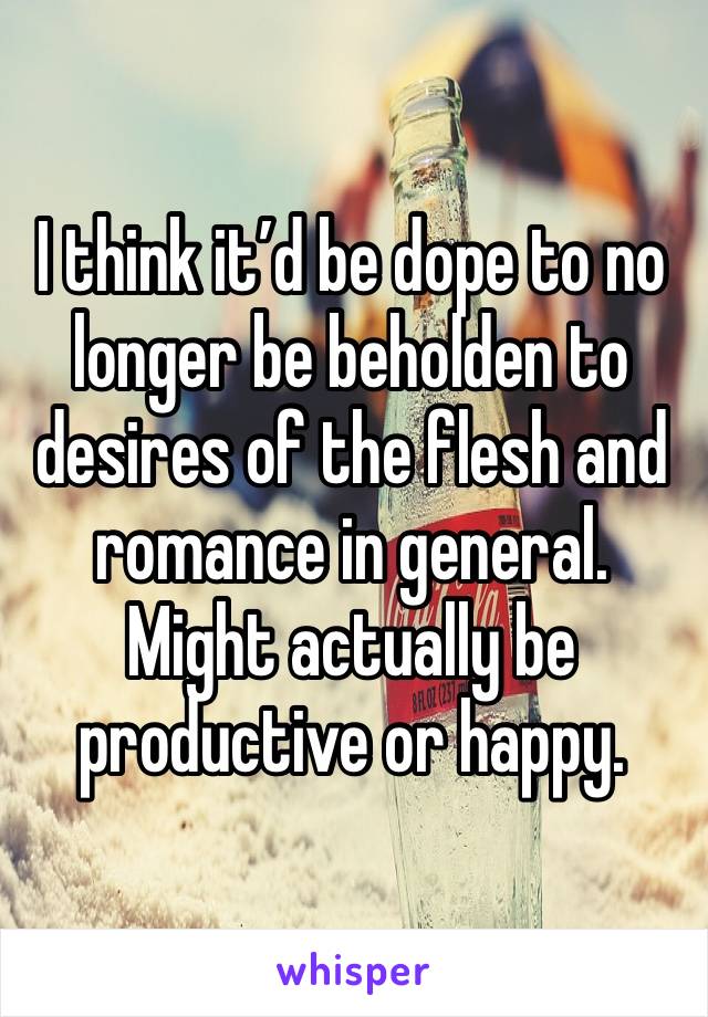 I think it’d be dope to no longer be beholden to desires of the flesh and romance in general.  Might actually be productive or happy.