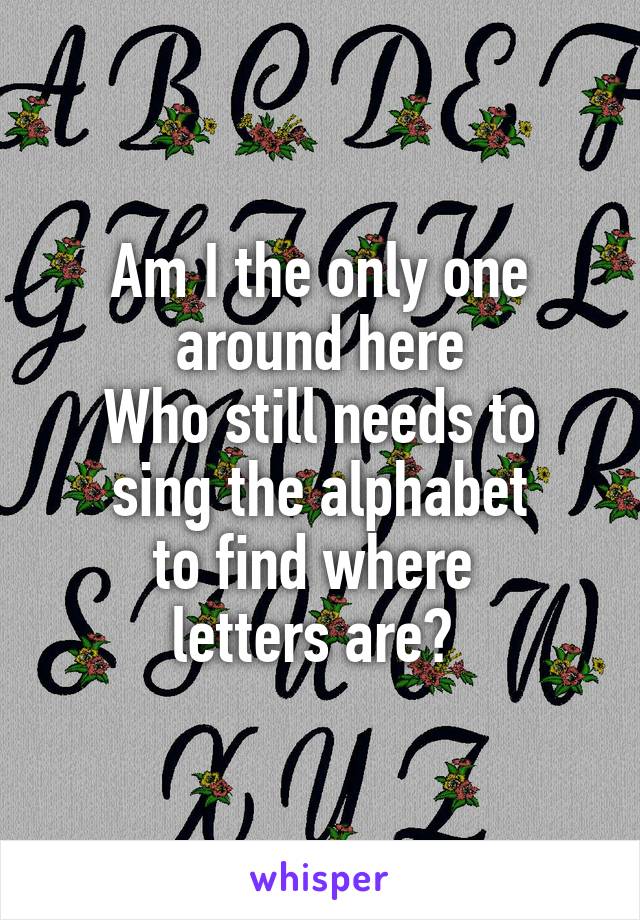 Am I the only one around here
Who still needs to
sing the alphabet
to find where 
letters are? 