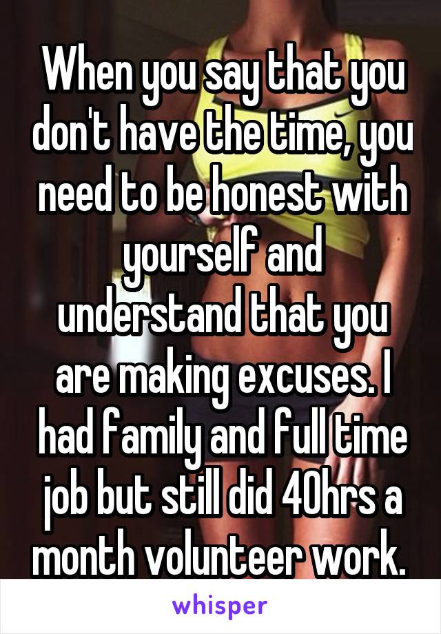 When you say that you don't have the time, you need to be honest with yourself and understand that you are making excuses. I had family and full time job but still did 40hrs a month volunteer work. 