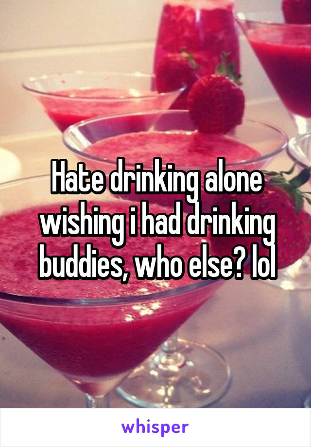 Hate drinking alone wishing i had drinking buddies, who else? lol