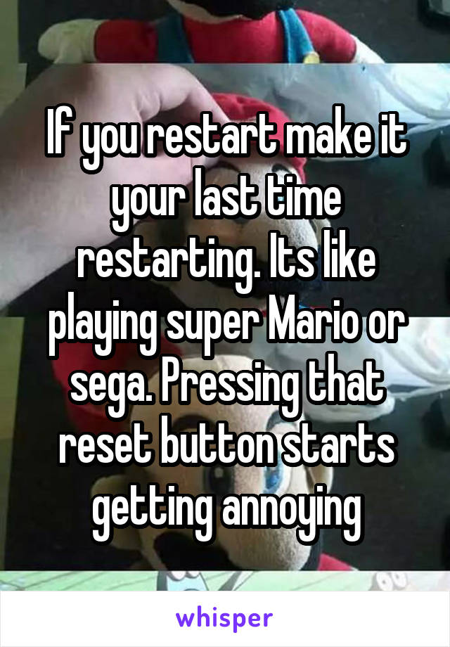 If you restart make it your last time restarting. Its like playing super Mario or sega. Pressing that reset button starts getting annoying