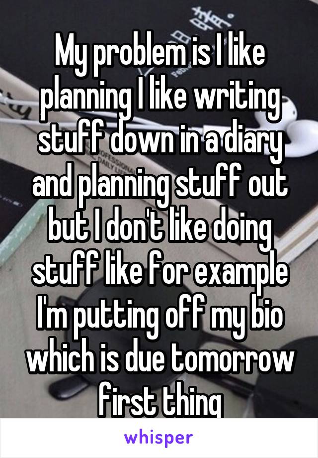 My problem is I like planning I like writing stuff down in a diary and planning stuff out but I don't like doing stuff like for example I'm putting off my bio which is due tomorrow first thing