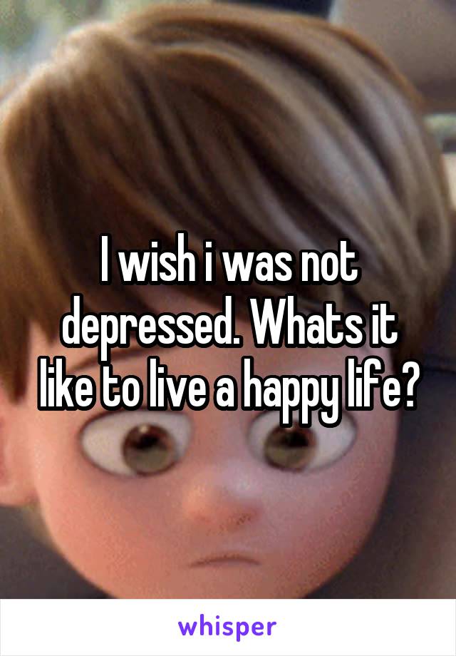 I wish i was not depressed. Whats it like to live a happy life?