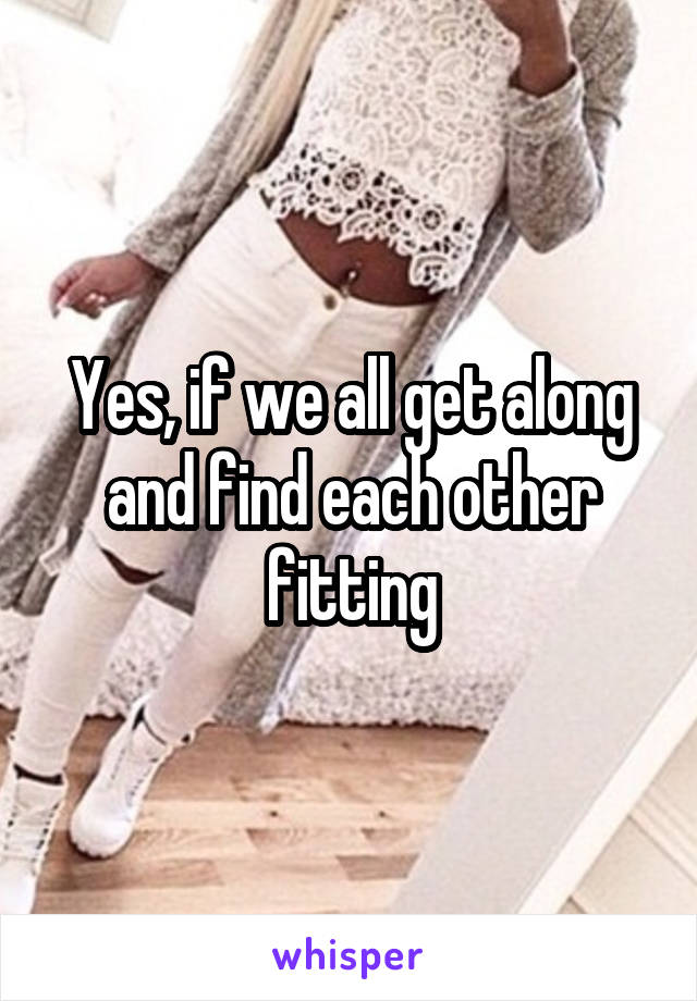 Yes, if we all get along and find each other fitting