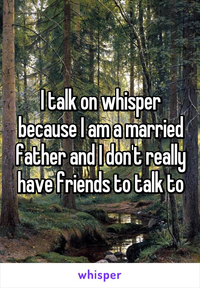 I talk on whisper because I am a married father and I don't really have friends to talk to