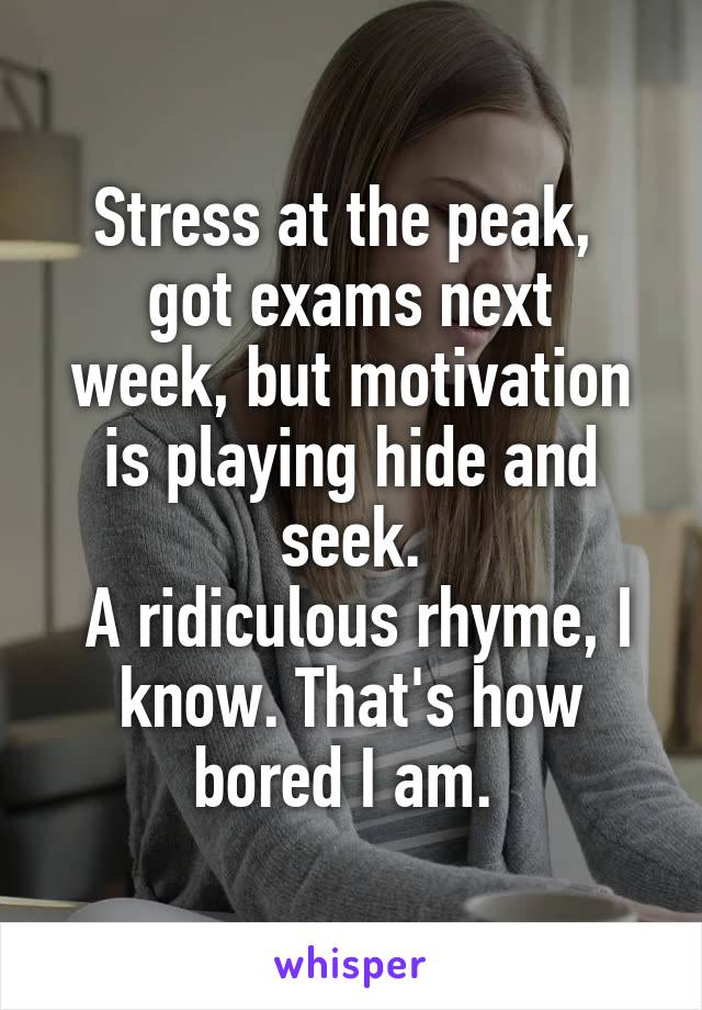 Stress at the peak, 
got exams next week, but motivation is playing hide and seek.
 A ridiculous rhyme, I know. That's how bored I am. 