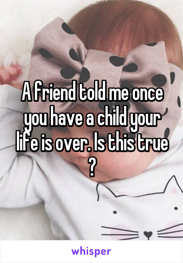 A friend told me once you have a child your life is over. Is this true ?