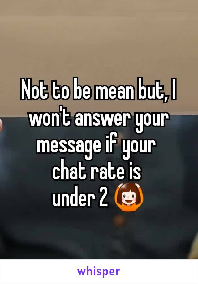 Not to be mean but, I won't answer your message if your 
chat rate is 
under 2 🙆