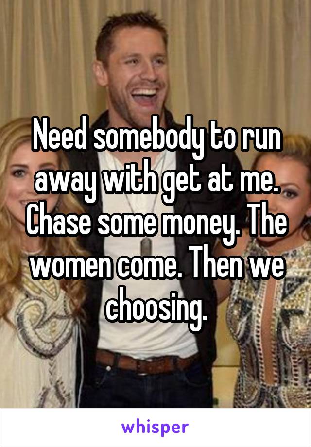 Need somebody to run away with get at me. Chase some money. The women come. Then we choosing.