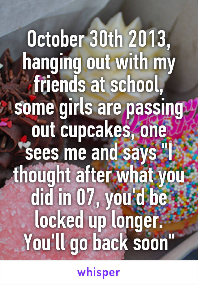 October 30th 2013, hanging out with my friends at school, some girls are passing out cupcakes, one sees me and says "I thought after what you did in 07, you'd be locked up longer. You'll go back soon"