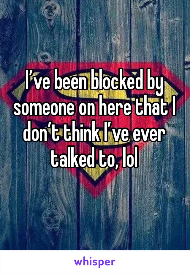 I’ve been blocked by someone on here that I don’t think I’ve ever talked to, lol