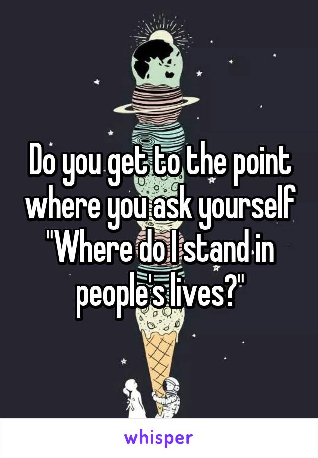 Do you get to the point where you ask yourself "Where do I stand in people's lives?"