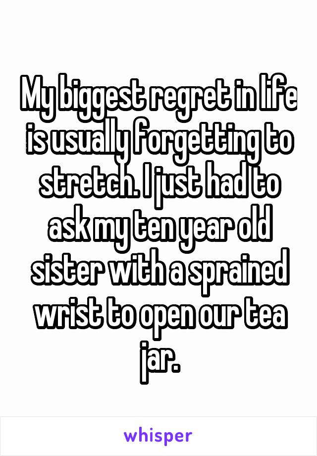 My biggest regret in life is usually forgetting to stretch. I just had to ask my ten year old sister with a sprained wrist to open our tea jar.