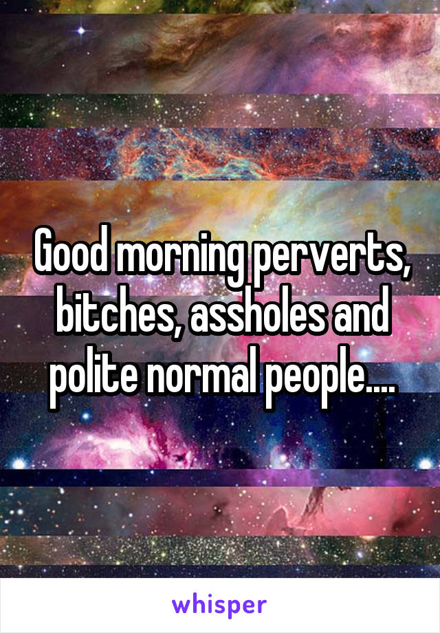 Good morning perverts, bitches, assholes and polite normal people....