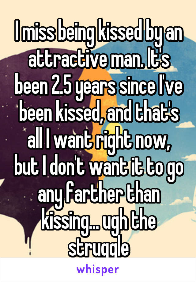 I miss being kissed by an attractive man. It's been 2.5 years since I've been kissed, and that's all I want right now, but I don't want it to go any farther than kissing... ugh the struggle