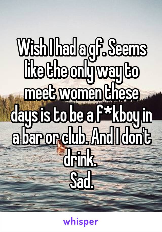 Wish I had a gf. Seems like the only way to meet women these days is to be a f*kboy in a bar or club. And I don't drink. 
Sad.