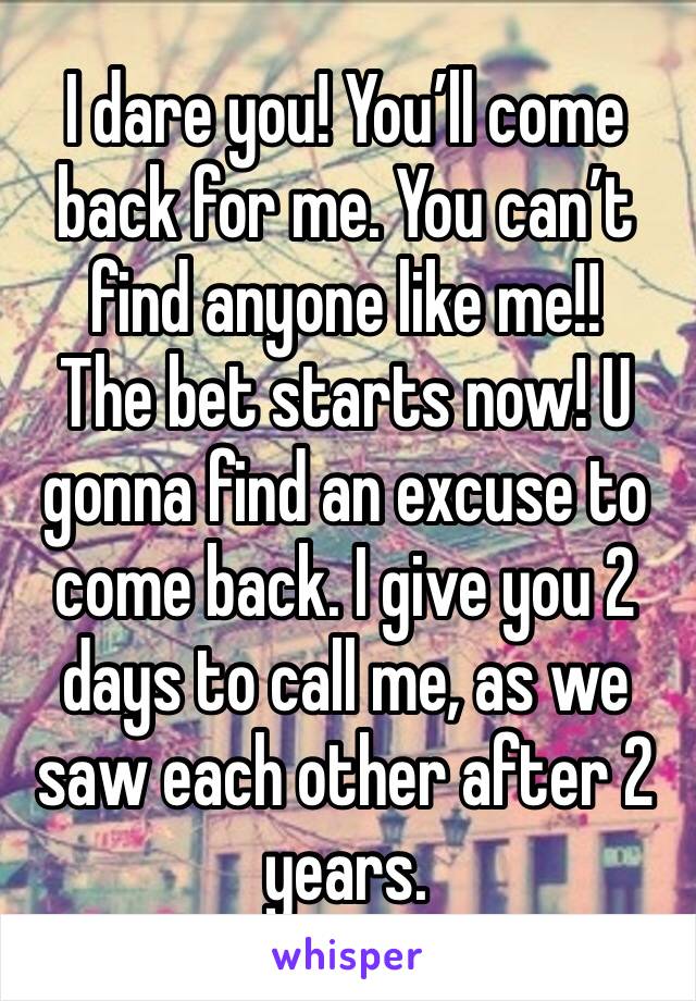 I dare you! You’ll come back for me. You can’t find anyone like me!! 
The bet starts now! U gonna find an excuse to come back. I give you 2 days to call me, as we saw each other after 2 years. 