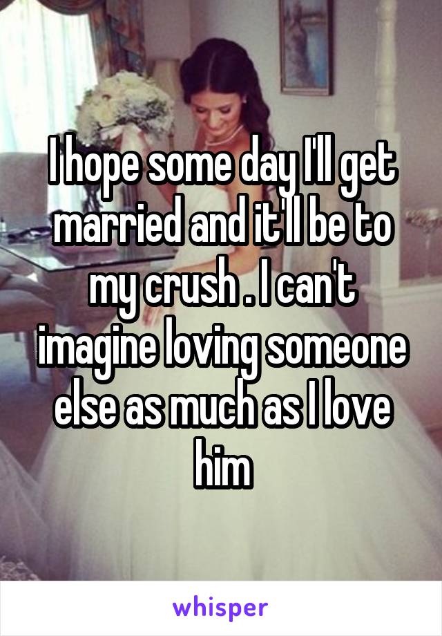 I hope some day I'll get married and it'll be to my crush . I can't imagine loving someone else as much as I love him