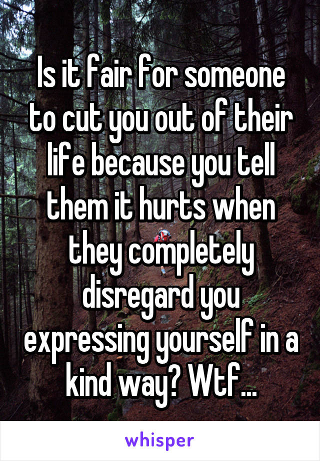 Is it fair for someone to cut you out of their life because you tell them it hurts when they completely disregard you expressing yourself in a kind way? Wtf...