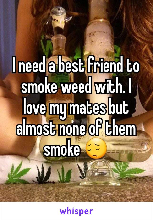 I need a best friend to smoke weed with. I love my mates but almost none of them smoke 😔