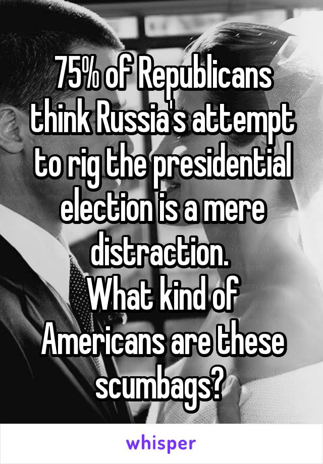 75% of Republicans think Russia's attempt to rig the presidential election is a mere distraction. 
What kind of Americans are these scumbags? 