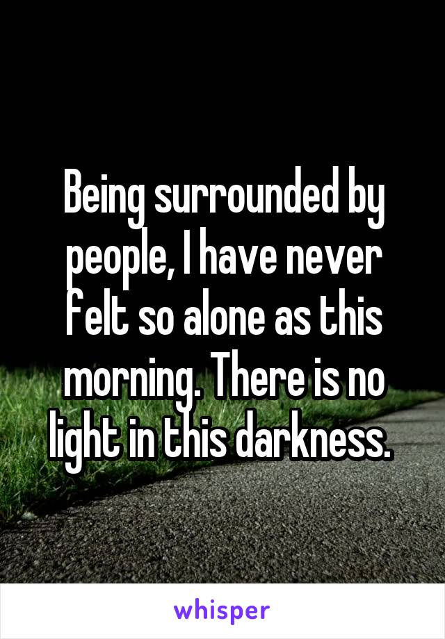 Being surrounded by people, I have never felt so alone as this morning. There is no light in this darkness. 