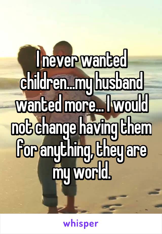 I never wanted children...my husband wanted more... I would not change having them for anything, they are my world.