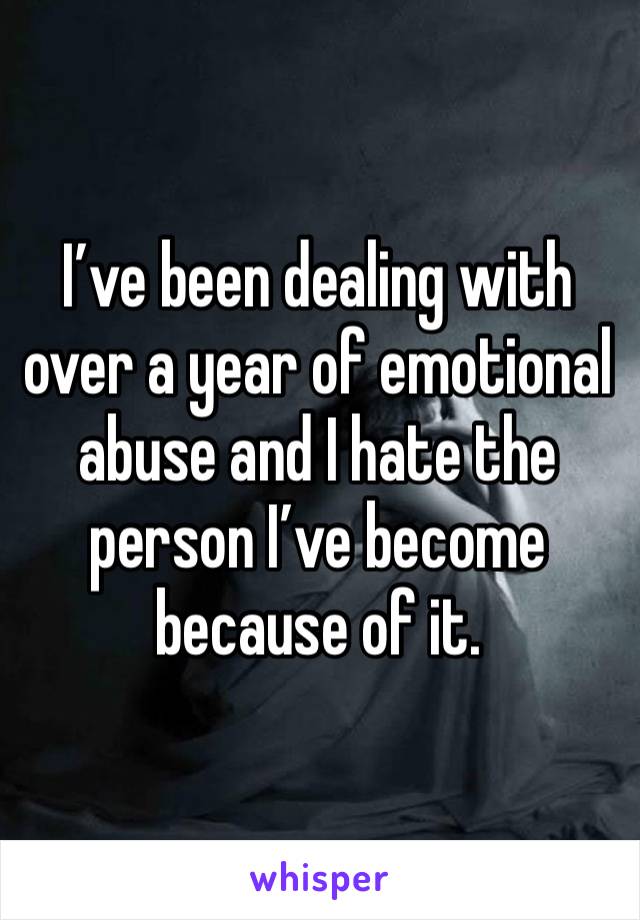 I’ve been dealing with over a year of emotional abuse and I hate the person I’ve become because of it. 